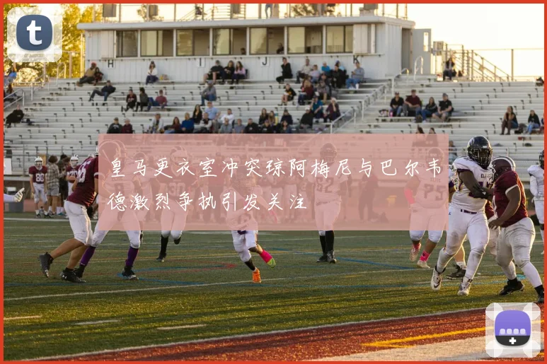 皇马更衣室冲突琼阿梅尼与巴尔韦德激烈争执引发关注