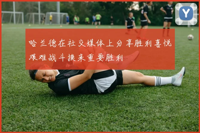 哈兰德在社交媒体上分享胜利喜悦艰难战斗换来重要胜利