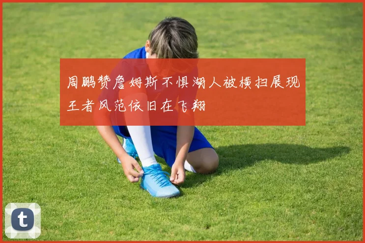 周鹏赞詹姆斯不惧湖人被横扫展现王者风范依旧在飞翔