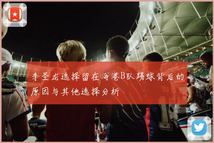 李圣龙选择留在海港B队踢球背后的原因与其他选择分析