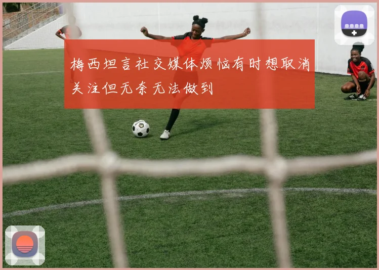 梅西坦言社交媒体烦恼有时想取消关注但无奈无法做到