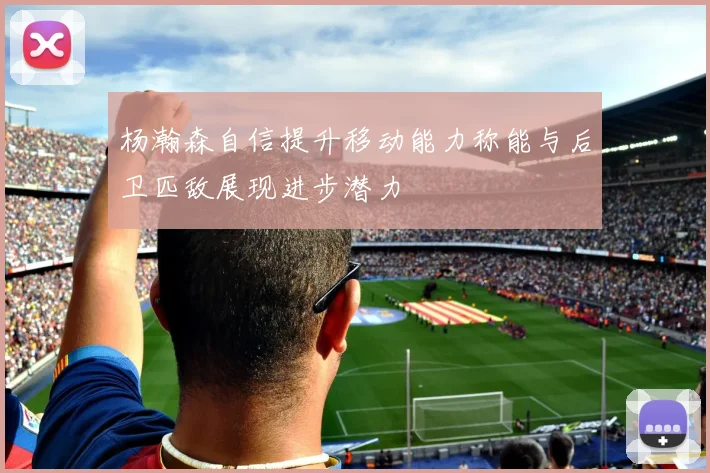 杨瀚森自信提升移动能力称能与后卫匹敌展现进步潜力