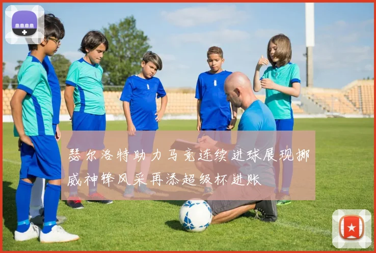 瑟尔洛特助力马竞连续进球展现挪威神锋风采再添超级杯进账