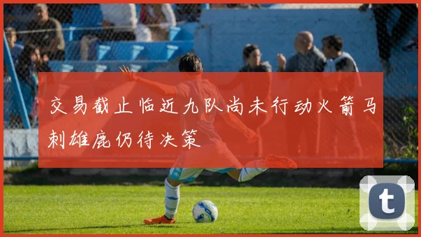 交易截止临近九队尚未行动火箭马刺雄鹿仍待决策