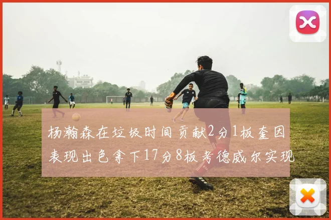 杨瀚森在垃圾时间贡献2分1板奎因表现出色拿下17分8板考德威尔实现双双14板转正