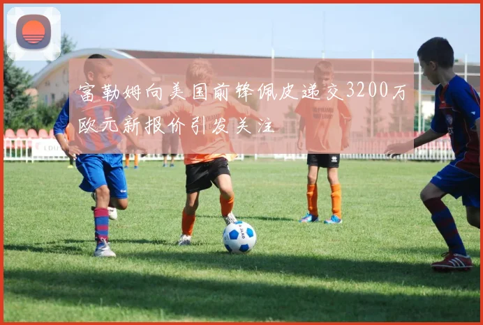 富勒姆向美国前锋佩皮递交3200万欧元新报价引发关注
