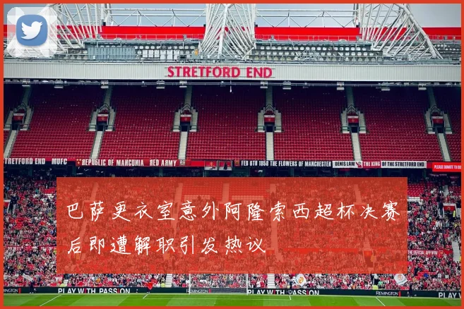 巴萨更衣室意外阿隆索西超杯决赛后即遭解职引发热议