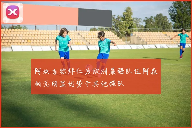 阿坎吉称拜仁为欧洲最强队伍阿森纳无明显优势于其他强队
