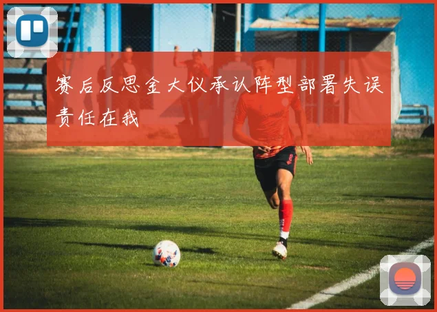 赛后反思金大仪承认阵型部署失误责任在我