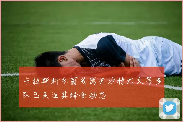 卡拉斯科冬窗或离开沙特尤文等多队已关注其转会动态