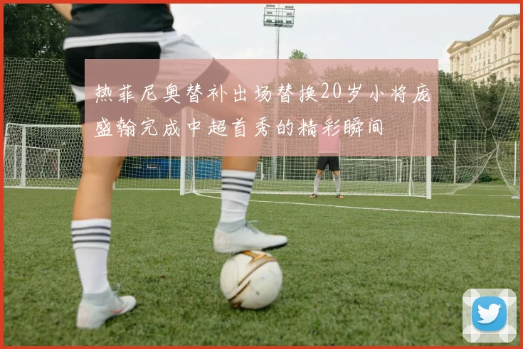 热菲尼奥替补出场替换20岁小将庞盛翰完成中超首秀的精彩瞬间