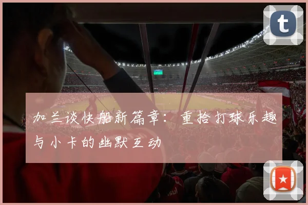 加兰谈快船新篇章：重拾打球乐趣与小卡的幽默互动