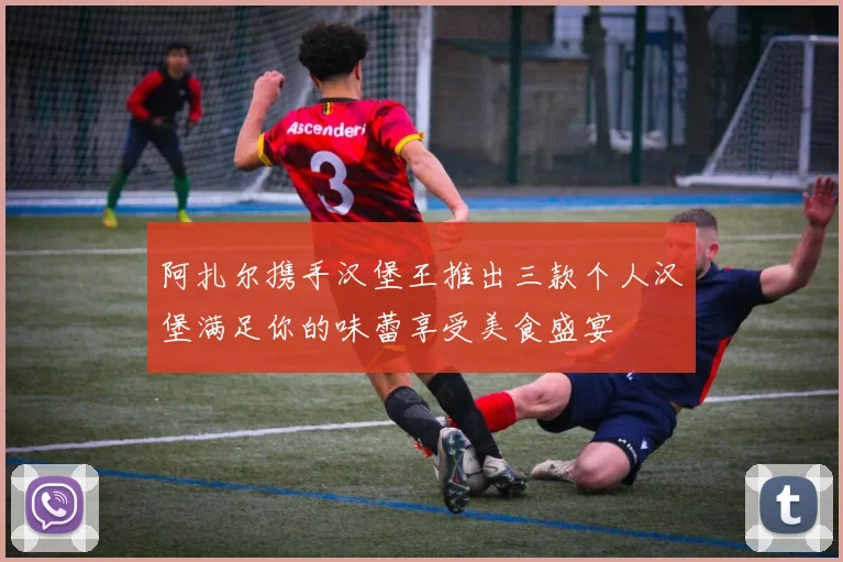 阿扎尔携手汉堡王推出三款个人汉堡满足你的味蕾享受美食盛宴